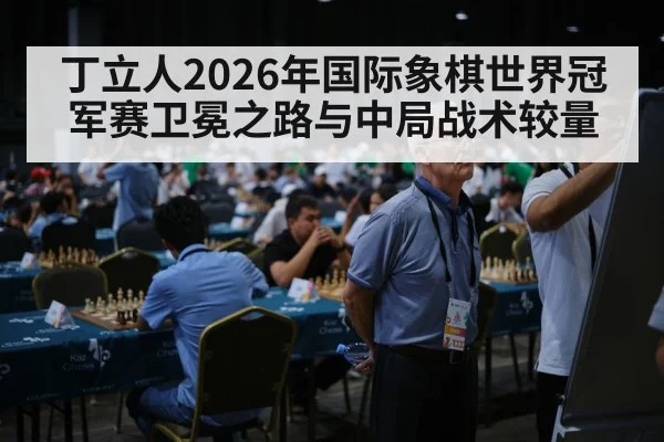 丁立人2026年国际象棋世界冠军赛卫冕之路与中局战术较量 | leyu App